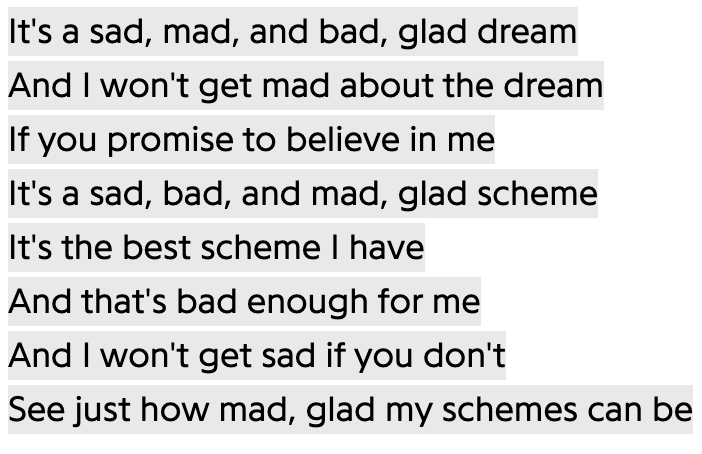 It's a sad, mad, and bad, glad dream
And I won't get mad about the dream
If you promise to believe in me
It's a sad, bad, and mad, glad scheme
It's the best scheme I have
And that's bad enough for me
And I won't get sad if you don't
See just how mad, glad my schemes can be
