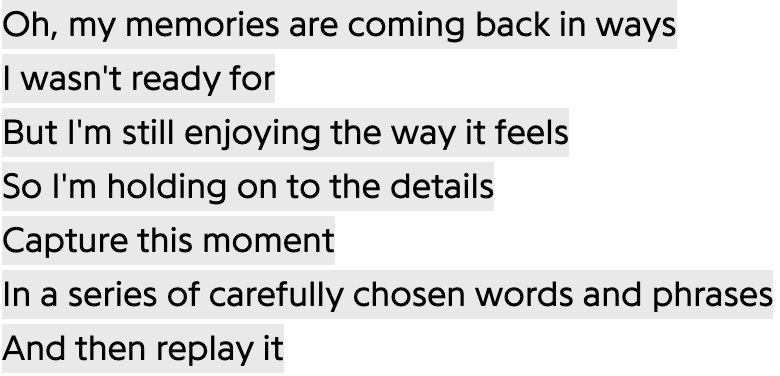 Oh, my memories are coming back in ways
I wasn't ready for
But I'm still enjoying the way it feels
So I'm holding on to the details
Capture this moment
In a series of carefully chosen words and phrases
And then replay it