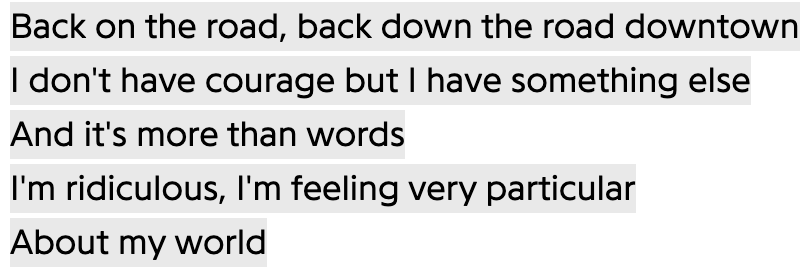 Back on the road, back down the road downtown
I don't have courage but I have something else
And it's more than words
I'm ridiculous, I'm feeling very particular
About my world