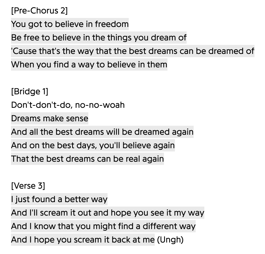 You got to believe in freedom
Be free to believe in the things you dream of
'Cause that's the way that the best dreams can be dreamed of
When you find a way to believe in them
Don't-don't-do, no-no-woah
Dreams make sense
And all the best dreams will be dreamed again
And on the best days, you'll believe again
That the best dreams can be real again
I just found a better way
And I'll scream it out and hope you see it my way
And I know that you might find a different way
And I hope you scream it back at me (Ungh)