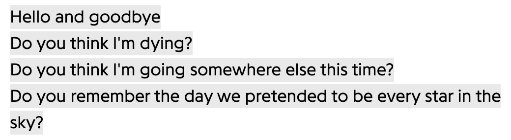 Hello and goodbye
Do you think I'm dying?
Do you think I'm going somewhere else this time?
Do you remember the day we pretended to be every star in the sky?