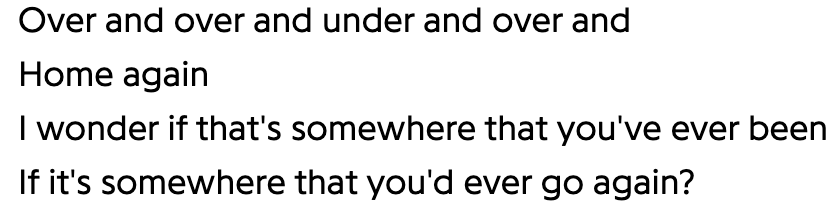 Over and over and under and over and
Home again
I wonder if that's somewhere that you've ever been
If it's somewhere that you'd ever go again?