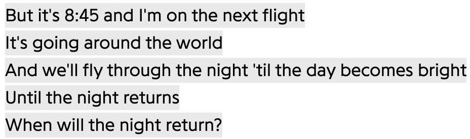 But it's 8:45 and I'm on the next flight
It's going around the world
And we'll fly through the night 'til the day becomes bright
Until the night returns