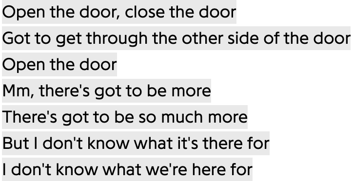 Open the door, close the door
Got to get through the other side of the door
Open the door
Mm, there's got to be more
There's got to be so much more
But I don't know what it's there for
I don't know what we're here for