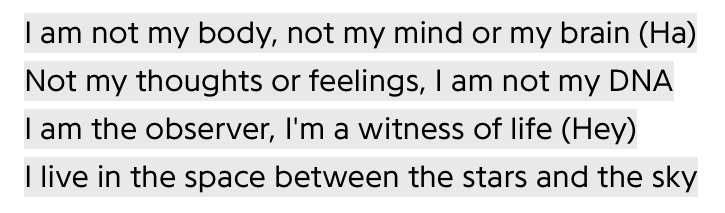 I am not my body, not my mind or my brain (Ha) / Not my thoughts or feelings, I am not my DNA / I am the observer, I'm a witness of life (Hey) / I live in the space between the stars and the sky